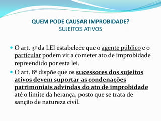 QUEM PODE CAUSAR IMPROBIDADE?
SUJEITOS ATIVOS
 O art. 3º da LEI estabelece que o agente público e o
particular podem vir a cometer ato de improbidade
repreendido por esta lei.
 O art. 8º dispõe que os sucessores dos sujeitos

ativos devem suportar as condenações
patrimoniais advindas do ato de improbidade
até o limite da herança, posto que se trata de
sanção de natureza civil.

 