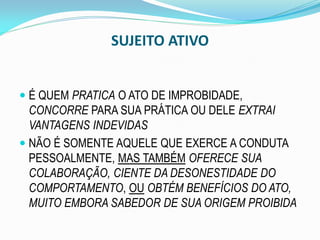 SUJEITO ATIVO
 É QUEM PRATICA O ATO DE IMPROBIDADE,
CONCORRE PARA SUA PRÁTICA OU DELE EXTRAI
VANTAGENS INDEVIDAS
 NÃO É SOMENTE AQUELE QUE EXERCE A CONDUTA

PESSOALMENTE, MAS TAMBÉM OFERECE SUA
COLABORAÇÃO, CIENTE DA DESONESTIDADE DO
COMPORTAMENTO, OU OBTÉM BENEFÍCIOS DO ATO,
MUITO EMBORA SABEDOR DE SUA ORIGEM PROIBIDA

 