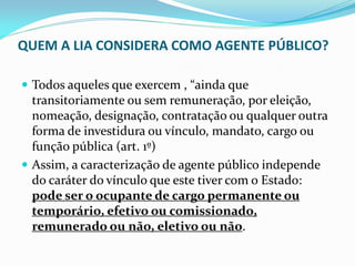 QUEM A LIA CONSIDERA COMO AGENTE PÚBLICO?
 Todos aqueles que exercem , “ainda que

transitoriamente ou sem remuneração, por eleição,
nomeação, designação, contratação ou qualquer outra
forma de investidura ou vínculo, mandato, cargo ou
função pública (art. 1º)
 Assim, a caracterização de agente público independe
do caráter do vínculo que este tiver com o Estado:
pode ser o ocupante de cargo permanente ou
temporário, efetivo ou comissionado,
remunerado ou não, eletivo ou não.

 