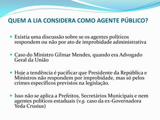 QUEM A LIA CONSIDERA COMO AGENTE PÚBLICO?
 Existia uma discussão sobre se os agentes políticos

respondem ou não por ato de improbidade administrativa

 Caso do Ministro Gilmar Mendes, quando era Advogado

Geral da União

 Hoje a tendência é pacificar que Presidente da República e

Ministros não respondem por improbidade, mas só pelos
crimes específicos previstos na legislação.

 Isso não se aplica a Prefeitos, Secretários Municipais e nem

agentes políticos estaduais (v.g. caso da ex-Governadora
Yeda Crusius)

 
