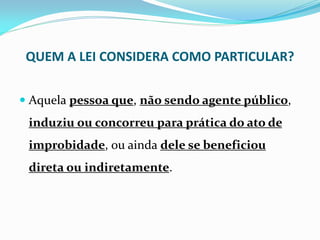 QUEM A LEI CONSIDERA COMO PARTICULAR?
 Aquela pessoa que, não sendo agente público,

induziu ou concorreu para prática do ato de
improbidade, ou ainda dele se beneficiou

direta ou indiretamente.

 