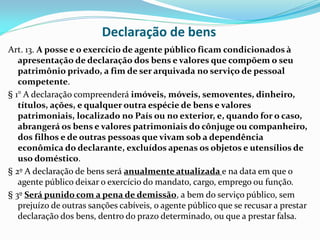Declaração de bens
Art. 13. A posse e o exercício de agente público ficam condicionados à
apresentação de declaração dos bens e valores que compõem o seu
patrimônio privado, a fim de ser arquivada no serviço de pessoal
competente.
§ 1° A declaração compreenderá imóveis, móveis, semoventes, dinheiro,
títulos, ações, e qualquer outra espécie de bens e valores
patrimoniais, localizado no País ou no exterior, e, quando for o caso,
abrangerá os bens e valores patrimoniais do cônjuge ou companheiro,
dos filhos e de outras pessoas que vivam sob a dependência
econômica do declarante, excluídos apenas os objetos e utensílios de
uso doméstico.
§ 2º A declaração de bens será anualmente atualizada e na data em que o
agente público deixar o exercício do mandato, cargo, emprego ou função.
§ 3º Será punido com a pena de demissão, a bem do serviço público, sem
prejuízo de outras sanções cabíveis, o agente público que se recusar a prestar
declaração dos bens, dentro do prazo determinado, ou que a prestar falsa.

 