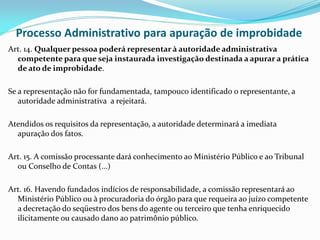 Processo Administrativo para apuração de improbidade
Art. 14. Qualquer pessoa poderá representar à autoridade administrativa
competente para que seja instaurada investigação destinada a apurar a prática
de ato de improbidade.
Se a representação não for fundamentada, tampouco identificado o representante, a
autoridade administrativa a rejeitará.
Atendidos os requisitos da representação, a autoridade determinará a imediata
apuração dos fatos.
Art. 15. A comissão processante dará conhecimento ao Ministério Público e ao Tribunal
ou Conselho de Contas (...)

Art. 16. Havendo fundados indícios de responsabilidade, a comissão representará ao
Ministério Público ou à procuradoria do órgão para que requeira ao juízo competente
a decretação do seqüestro dos bens do agente ou terceiro que tenha enriquecido
ilicitamente ou causado dano ao patrimônio público.

 