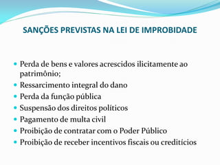 SANÇÕES PREVISTAS NA LEI DE IMPROBIDADE

 Perda de bens e valores acrescidos ilicitamente ao

patrimônio;
 Ressarcimento integral do dano
 Perda da função pública
 Suspensão dos direitos políticos
 Pagamento de multa civil
 Proibição de contratar com o Poder Público
 Proibição de receber incentivos fiscais ou creditícios

 