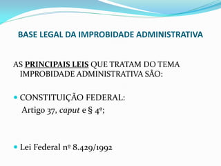 BASE LEGAL DA IMPROBIDADE ADMINISTRATIVA
AS PRINCIPAIS LEIS QUE TRATAM DO TEMA
IMPROBIDADE ADMINISTRATIVA SÃO:

 CONSTITUIÇÃO FEDERAL:

Artigo 37, caput e § 4º;

 Lei Federal nº 8.429/1992

 