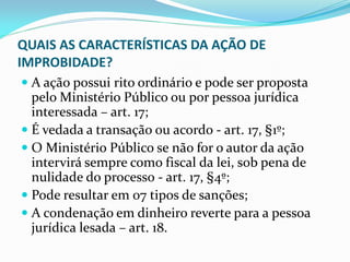 QUAIS AS CARACTERÍSTICAS DA AÇÃO DE
IMPROBIDADE?
 A ação possui rito ordinário e pode ser proposta
pelo Ministério Público ou por pessoa jurídica
interessada – art. 17;
 É vedada a transação ou acordo - art. 17, §1º;
 O Ministério Público se não for o autor da ação
intervirá sempre como fiscal da lei, sob pena de

nulidade do processo - art. 17, §4º;
 Pode resultar em 07 tipos de sanções;
 A condenação em dinheiro reverte para a pessoa
jurídica lesada – art. 18.

 