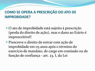COMO SE OPERA A PRESCRIÇÃO DO ATO DE
IMPROBIDADE?
 O ato de improbidade está sujeito à prescrição
(perda do direito de ação), mas o dano ao Erário é
imprescritível!
 Prescreve o direito de entrar com ação de

improbidade em 05 anos após o término do
exercício de mandato, de cargo em comissão ou de
função de confiança - art. 23, I, da Lei

 