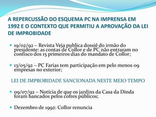 A REPERCUSSÃO DO ESQUEMA PC NA IMPRENSA EM
1992 E O CONTEXTO QUE PERMITIU A APROVAÇÃO DA LEI
DE IMPROBIDADE
 19/02/92 – Revista Veja publica dossiê do irmão do

presidente: as contas de Collor e de PC não entraram no
confisco dos 15 primeiros dias do mandato de Collor;

 13/05/92 – PC Farias tem participação em pelo menos 09

empresas no exterior;

LEI DE IMPROBIDADE SANCIONADA NESTE MEIO TEMPO
 09/07/92 – Notícia de que os jardins da Casa da Dinda

foram bancados pelos cofres públicos;

 Dezembro de 1992: Collor renuncia

 