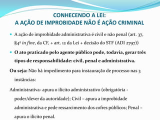 CONHECENDO A LEI:
A AÇÃO DE IMPROBIDADE NÃO É AÇÃO CRIMINAL
 A ação de improbidade administrativa é civil e não penal (art. 37,

§4º in fine, da CF, + art. 12 da Lei + decisão do STF (ADI 2797))
 O ato praticado pelo agente público pode, todavia, gerar três

tipos de responsabilidade: civil, penal e administrativa.

Ou seja: Não há impedimento para instauração de processo nas 3
instâncias:
Administrativa- apura o ilícito administrativo (obrigatória poder/dever da autoridade); Civil – apura a improbidade
administrativa e pede ressarcimento dos cofres públicos; Penal –
apura o ilícito penal.

 