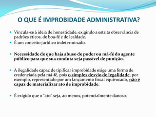 O QUE É IMPROBIDADE ADMINISTRATIVA?
 Vincula-se à ideia de honestidade, exigindo a estrita observância de

padrões éticos, de boa-fé e de lealdade.
 É um conceito jurídico indeterminado.
 Necessidade de que haja abuso de poder ou má-fé do agente

público para que sua conduta seja passível de punição.
 A ilegalidade capaz de tipificar improbidade exige uma forma de

credenciada pela má-fé, pois o simples desvio de legalidade, por
exemplo, representado por um lançamento fiscal equivocado, não é
capaz de materializar ato de improbidade.
 É exigido que o "ato" seja, ao menos, potencialmente danoso.

 