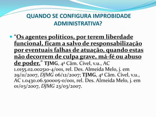 QUANDO SE CONFIGURA IMPROBIDADE
ADMINISTRATIVA?
 “Os agentes políticos, por terem liberdade
funcional, ficam a salvo de responsabilização
por eventuais falhas de atuação, quando estas

não decorrem de culpa grave, má-fé ou abuso
de poder.” TJMG, 4a Câm. Cível, v.u., AC
1.0155.02.002510-4/001, rel. Des. Almeida Melo, j. em
29/11/2007, DJMG 06/12/2007; TJMG, 4a Câm. Cível, v.u.,
AC 1.0430.06.500005-0/001, rel. Des. Almeida Melo, j. em
01/03/2007, DJMG 23/03/2007.

 