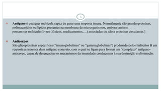5
 Antígeno é qualquer molécula capaz de gerar uma resposta imune. Normalmente são grandesproteínas,
polissacarídios ou lípidos presentes na membrana de microrganismos, embora também
possam ser moléculas livres (tóxicos, medicamentos,…) associadas ou não a proteínas circulantes.]
 Anticorpos
São glicoproteínas específicas (“imunoglobulinas” ou “gammaglobulinas”) produzidaspelos linfócitos B em
resposta a presença dum antígeno concreto, com o qual se ligam para formar um “complexo” antígeno-
anticorpo, capaz de desencadear os mecanismos da imunidade conducentes à sua destruição e eliminação.
 