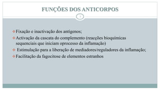 FUNÇÕES DOS ANTICORPOS
7
Fixação e inactivação dos antígenos;
Activação da cascata do complemento (reacções bioquímicas
sequenciais que iniciam oprocesso da inflamação)
 Estimulação para a liberação de mediadores/reguladores da inflamação;
Facilitação da fagocitose de elementos estranhos
 