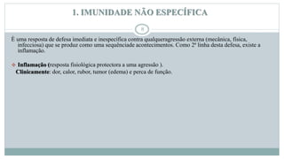 1. IMUNIDADE NÃO ESPECÍFICA
8
È uma resposta de defesa imediata e inespecífica contra qualqueragressão externa (mecânica, física,
infecciosa) que se produz como uma sequênciade acontecimentos. Como 2ª linha desta defesa, existe a
inflamação.
 Inflamação (resposta fisiológica protectora a uma agressão ).
Clinicamente: dor, calor, rubor, tumor (edema) e perca de função.
 
