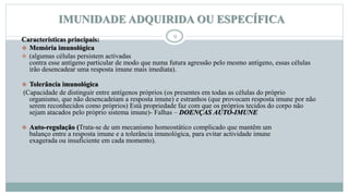 IMUNIDADE ADQUIRIDA OU ESPECÍFICA
9
Características principais:
 Memória imunológica
 (algumas células persistem activadas
contra esse antígeno particular de modo que numa futura agressão pelo mesmo antígeno, essas células
irão desencadear uma resposta imune mais imediata).
 Tolerância imunológica
(Capacidade de distinguir entre antígenos próprios (os presentes em todas as células do próprio
organismo, que não desencadeiam a resposta imune) e estranhos (que provocam resposta imune por não
serem reconhecidos como próprios) Está propriedade faz com que os próprios tecidos do corpo não
sejam atacados pelo próprio sistema imune)- Falhas – DOENÇAS AUTO-IMUNE
 Auto-regulação (Trata-se de um mecanismo homeostático complicado que mantêm um
balanço entre a resposta imune e a tolerância imunológica, para evitar actividade imune
exagerada ou insuficiente em cada momento).
 