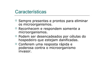 Características
 Sempre presentes e prontos para eliminar
os microorganismos.
 Reconhecem e respondem somente a
microorganismos.
 Podem ser desencadeados por células do
hospedeiro que estejam danificadas.
 Conferem uma resposta rápida e
poderosa contra o microorganismo
invasor.
 