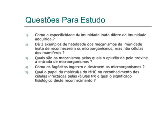 Questões Para Estudo
1) Como a especificidade da imunidade inata difere da imunidade
adquirida ?
2) Dê 3 exemplos de habilidade dos mecanismos da imunidade
inata de reconhecerem os microorganismos, mas não células
dos mamíferos ?
3) Quais são os mecanismos pelos quais o epitélio da pele previne
a entrada de microorganismos ?
4) Como os fagócitos ingerem e destroem os microorganismos ?
5) Qual o papel da moléculas do MHC no reconhecimento das
células infectadas pelas células NK e qual o significado
fisiológico deste reconhecimento ?
 