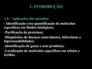 1- INTRODUÇÃO 1.5 – Aplicações dos métodos: - Identificação e/ou quantificação de moléculas específicas em fluidos biológicos; Purificação de proteínas; Diagnóstico de doenças auto-imunes, infecciosas e hipersensibilidades; Identificação de genes e seus produtos; Localização de moléculas específicas em células e tecidos. 