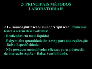 2- PRINCIPAIS MÉTODOS LABORATORIAIS 2.1 - Imunoaglutinação/Imunoprecipitação : Primeiros testes a serem desenvolvidos: Realizados em meio líquido; Exigem alta quantidade de Ac/Ag para sua realização – Baixa Especificidade; Não possuem metodologias eficazes para a detecção da interação Ag/Ac – Baixa Sensibilidade. 