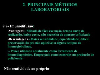 2- PRINCIPAIS MÉTODOS LABORATORIAIS 2.2- Imunodifusão : Vantagens  – Método de fácil execução, tempo curto de realização, baixo custo, não necessita de aparato sofisticado Desvantagens  – Baixa sensibilidade, especificidade, difícil preservação do gel, não aplicável a alguns isotipos de imunoglobulinas. - Pouco utilizado atualmente como ferramenta de imunodiagnóstico. Empregado como controle em produção de policlonais. Não reatividade ao próprio 