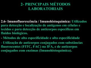 2- PRINCIPAIS MÉTODOS LABORATORIAIS 2.6- Imunofluorescência / Imunohistoquímica:  Utilizados para detecção e localização de antígenos em células e tecidos e para detecção de anticorpos específicos em fluidos biológicos. Métodos de alta especificidade e alta especificidade Utilização de anticorpos conjugados com substâncias fluorescentes (FITC, FAC) na IFA, e de anticorpos conjugados com enzimas (Imunohistoquímica). 