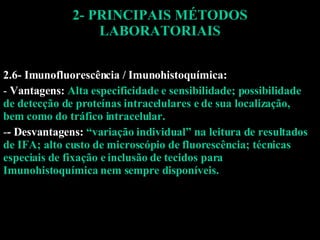 2- PRINCIPAIS MÉTODOS LABORATORIAIS 2.6- Imunofluorescência / Imunohistoquímica: Vantagens:  Alta especificidade e sensibilidade; possibilidade de detecção de proteínas intracelulares e de sua localização, bem como do tráfico intracelular. - Desvantagens:  “variação individual” na leitura de resultados de IFA; alto custo de microscópio de fluorescência; técnicas especiais de fixação e inclusão de tecidos para Imunohistoquímica nem sempre disponíveis. 