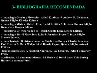 3- BIBLIOGRAFIA RECOMENDADA Imunologia Celular e Molecular. Abbul K. Abbas & Andrew H. Lichtman. Quinta Edição, Elsevier Editora Imunologia Médica.  Abba I. Terr, Daniel P. Sittes & Tristam. Décima Edição. Guanabara Koogan Editora. Imunologia Veterinária. Ian R. Tizard. Quinta Edição. Roca Editora. Imunologia. David Male, Ivan Roitt & Jonathan Brostoff. Sexta Edição. Manole Editora. Imunobiologia: O Sistema Imune na Saúde e na Doença. Charles Janeway, Paul Travers & Mark Walport & J. Donald Capra. Quinta Edição. Artmed Editora. Immunodiagnostics, A Practical Approach. Ray Edwards. Oxford University Press. Antibodies, A Laboratory Manual. Ed Harlow & David Lane. Cold Spring Harbor Laboratory Press. 