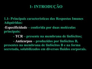1- INTRODUÇÃO 1.1- Principais características das Respostas Imunes Adquiridas: Especificidade  – conferida por duas moléculas principais:  -  TCR  – presente na membrana de linfócitos; -  Anticorpos  – produzidos por linfócitos B, presentes na membrana de linfócitos B e na forma secretada, solubilizados em diversos fluidos corporais. 