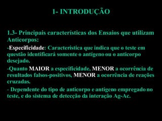 1- INTRODUÇÃO 1.3- Principais características dos Ensaios que utilizam Anticorpos: - Especificidade : Característica que indica que o teste em questão identificará somente o antígeno ou o anticorpo desejado. Quanto  MAIOR  a especificidade,  MENOR  a ocorrência de resultados falsos-positivos,  MENOR  a ocorrência de reações cruzadas. Dependente do tipo de anticorpo e antígeno empregado no teste, e do sistema de detecção da interação Ag-Ac. 