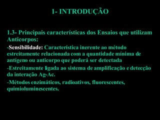1- INTRODUÇÃO 1.3- Principais características dos Ensaios que utilizam Anticorpos: - Sensibilidade:  Característica inerente ao método estreitamente relacionada com a quantidade mínima de antígeno ou anticorpo que poderá ser detectada Estreitamente ligada ao sistema de amplificação e detecção da interação Ag-Ac. Métodos enzimáticos, radioativos, fluorescentes, quimioluminescentes.  