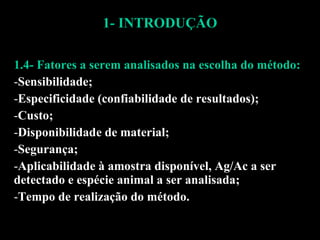 1- INTRODUÇÃO 1.4- Fatores a serem analisados na escolha do método: Sensibilidade; Especificidade (confiabilidade de resultados); Custo; Disponibilidade de material; Segurança; Aplicabilidade à amostra disponível, Ag/Ac a ser detectado e espécie animal a ser analisada; Tempo de realização do método. 