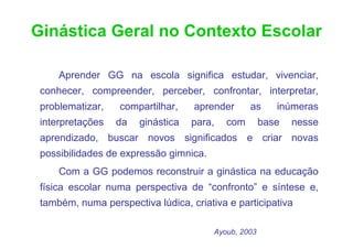 Ginástica Geral no Contexto Escolar

     Aprender GG na escola significa estudar, vivenciar,
 conhecer, compreender, perceber, confrontar, interpretar,
 problematizar,    compartilhar,   aprender      as      inúmeras
 interpretações   da   ginástica   para,   com        base   nesse
 aprendizado, buscar novos significados e criar novas
 possibilidades de expressão gimnica.
     Com a GG podemos reconstruir a ginástica na educação
 física escolar numa perspectiva de “confronto” e síntese e,
 também, numa perspectiva lúdica, criativa e participativa

                                        Ayoub, 2003
 