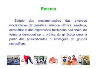 Ementa

    Estudo das movimentações das diversas
modalidades de ginástica: artística, rítmica, aeróbica,
acrobática e das expressões folclóricas nacionais, de
forma a democratizar a prática da ginástica geral a
partir das possibilidades e limitações de grupos
específicos
 