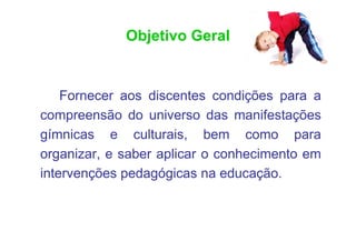 Objetivo Geral


    Fornecer aos discentes condições para a
compreensão do universo das manifestações
gímnicas e culturais, bem como para
organizar, e saber aplicar o conhecimento em
intervenções pedagógicas na educação.
 