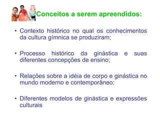 Conceitos a serem apreendidos:

• Contexto histórico no qual os conhecimentos
  da cultura gímnica se produziram;

• Processo histórico da ginástica      e   suas
  diferentes concepções de ensino;

• Relações sobre a idéia de corpo e ginástica no
  mundo moderno e contemporâneo;

• Diferentes modelos de ginástica e expressões
  culturais
 