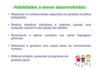 Habilidades a serem desenvolvidas:
• Relacionar os conhecimentos adquiridos em ginástica à prática
  pedagógica;

• Realizar trabalhos individuais e coletivos visando uma
  produção cultural no seu espaço de trabalho;

• Reconhecer    e aplicar   conceitos   nas várias linguagens
  gímnicas;

• Relacionar a ginástica com outras áreas do conhecimento
  humano;

• Elaborar projetos, pesquisas e programas em
  ginástica geral.
 