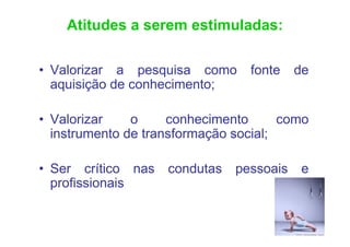 Atitudes a serem estimuladas:

• Valorizar a pesquisa como      fonte    de
  aquisição de conhecimento;

• Valorizar    o     conhecimento      como
  instrumento de transformação social;

• Ser crítico nas   condutas   pessoais   e
  profissionais
 