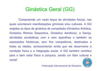 Ginástica Geral (GG)
          “Compreende um vasto leque de atividades físicas, nas
quais acontecem manifestações gímnicas e/ou culturais. A GG
engloba os tipos de ginástica de competição (Ginástica Artística,
Ginástica Ritmica Desportiva, Ginástica Aeróbica), a Dança,
atividades acrobáticas com e sem aparelhos e também as
expressões folclóricas, sem fins competitivos, destinados a
todas as idades, acrescentando ainda que ela desenvolve a
condição física e a integração social. A GG também contribui
para o bem estar físico e psíquico, sendo um fator cultural e
social”

                           Federação Internacional de Ginástica
 