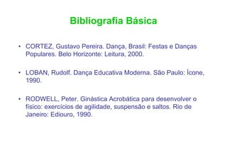 Bibliografia Básica

• CORTEZ, Gustavo Pereira. Dança, Brasil: Festas e Danças
  Populares. Belo Horizonte: Leitura, 2000.

• LOBAN, Rudolf. Dança Educativa Moderna. São Paulo: Ícone,
  1990.

• RODWELL, Peter. Ginástica Acrobática para desenvolver o
  físico: exercícios de agilidade, suspensão e saltos. Rio de
  Janeiro: Ediouro, 1990.
 
