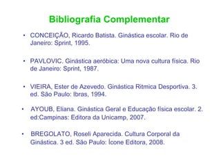 Bibliografia Complementar
• CONCEIÇÃO, Ricardo Batista. Ginástica escolar. Rio de
  Janeiro: Sprint, 1995.

• PAVLOVIC. Ginástica aeróbica: Uma nova cultura física. Rio
  de Janeiro: Sprint, 1987.

• VIEIRA, Ester de Azevedo. Ginástica Ritmica Desportiva. 3.
  ed. São Paulo: Ibras, 1994.

•   AYOUB, Eliana. Ginástica Geral e Educação física escolar. 2.
    ed:Campinas: Editora da Unicamp, 2007.

•   BREGOLATO, Roseli Aparecida. Cultura Corporal da
    Ginástica. 3 ed. São Paulo: Ícone Editora, 2008.
 