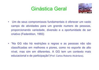 Ginástica Geral

•    Um de seus compromissos fundamentais é oferecer um vasto
    campo de atividades para um grande numero de pessoas,
    proporcionando variedade, diversão e a oportunidade de ser
    criativo (Federétion, 1993)


• “Na GG não há restrições a regras e as pessoas não são
  classificadas em melhores e piores, como no esporte de alto
  nível, mas sim em diferentes. A GG tem um contexto mais
  educacional e de participação”(Prof. Carlos Roberto Alcântara).
 
