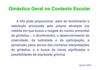Ginástica Geral no Contexto Escolar

     A GG pode proporcionar, além do divertimento e
 satisfação provocada pela própria atividade (na
 medida em que busca o resgate do núcleo primordial
 da ginástica – o divertimento), o desenvolvimento da
 criatividade, da ludicidade e da participação, a
 apreensão pelos alunos das inúmeras interpretações
 da ginástica, e a busca de novos significados e
 possibilidades de expressão gímnica


                                              Ayoub, 2003
 