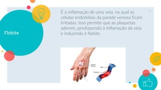 Flebite
É a inflamação de uma veia, na qual as
células endoteliais da parede venosa ficam
irritadas. Isso permite que as plaquetas
aderem, predispondo à inflamação da veia
e induzindo à flebite.
18
 