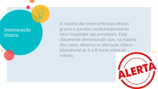 Deterioração
clínica
○ A maioria das intercorrências clínicas
graves e paradas cardiorrespiratórias
intra-hospitalar são previsíveis. Está
claramente demonstrado que, na maioria
dos casos, observa-se alteração clínico-
laboratorial de 6 a 8 horas antes do
evento.
28
 