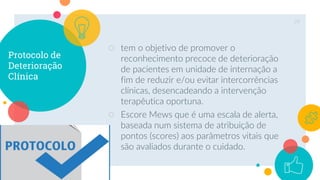 Protocolo de
Deterioração
Clínica
○ tem o objetivo de promover o
reconhecimento precoce de deterioração
de pacientes em unidade de internação a
fim de reduzir e/ou evitar intercorrências
clínicas, desencadeando a intervenção
terapêutica oportuna.
○ Escore Mews que é uma escala de alerta,
baseada num sistema de atribuição de
pontos (scores) aos parâmetros vitais que
são avaliados durante o cuidado.
29
 