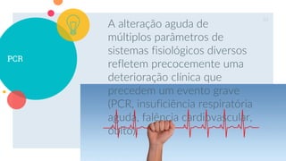 PCR
A alteração aguda de
múltiplos parâmetros de
sistemas fisiológicos diversos
refletem precocemente uma
deterioração clínica que
precedem um evento grave
(PCR, insuficiência respiratória
aguda, falência cardiovascular,
óbito).
33
 
