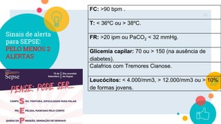 Sinais de alerta
para SEPSE:
PELO MENOS 2
ALERTAS
38
FC: >90 bpm .
T: < 36ºC ou > 38ºC.
FR: >20 ipm ou PaCO2 ˂ 32 mmHg.
Glicemia capilar: 70 ou > 150 (na ausência de
diabetes).
Calafrios com Tremores Cianose.
Leucócitos: < 4.000/mm3, > 12.000/mm3 ou > 10%
de formas jovens.
 