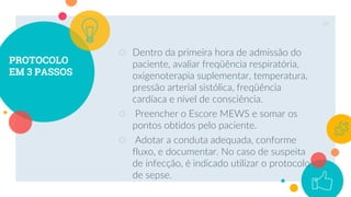 PROTOCOLO
EM 3 PASSOS
○ Dentro da primeira hora de admissão do
paciente, avaliar freqüência respiratória,
oxigenoterapia suplementar, temperatura,
pressão arterial sistólica, freqüência
cardíaca e nível de consciência.
○ Preencher o Escore MEWS e somar os
pontos obtidos pelo paciente.
○ Adotar a conduta adequada, conforme
fluxo, e documentar. No caso de suspeita
de infecção, é indicado utilizar o protocolo
de sepse.
39
 
