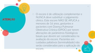 ATENÇÃO
○ O escore é de utilização complementar e
NUNCA deve substituir o julgamento
clínico. Este escore NÃO SE APLICA a
menores de 16 anos, gestantes e
pacientes com Doença Pulmonar
Obstrutiva Crônica (DPOC) por terem
alterações de parâmetros fisiológicos
basais que devem ser considerados na
avaliação do escore. Pacientes em
cuidados paliativos (terminalidade) não
serão considerados para a aplicação do
escore.
40
 