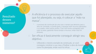 Resultado
desses
números?
○ A eficiência é o processo de executar aquilo
que foi planejado, ou seja, é colocar a “mão na
massa”.
◦ o processo de construção de uma casa: o tempo que demorou para a
obra ser concluída, a quantia gasta, a equação entre recursos planejados
e os usados, entre outros pontos. Caso você tenha conseguido fazer
tudo no prazo, gastando menos tempo e recursos, então você foi
eficiente.
○ Ser eficaz é basicamente conseguir atingir seu
objetivo.
◦ Utilizando o mesmo exemplo da construção, se você
conseguiu construir a sua casa e finalizar a obra da maneira
como foi planejada, então você foi eficaz.
8
 